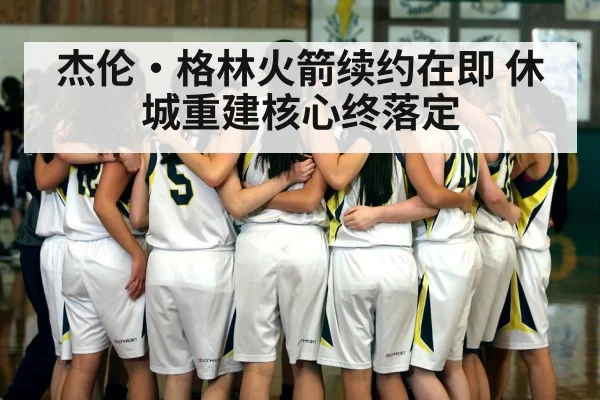 杰伦·格林火箭续约在即 休城重建核心终落定