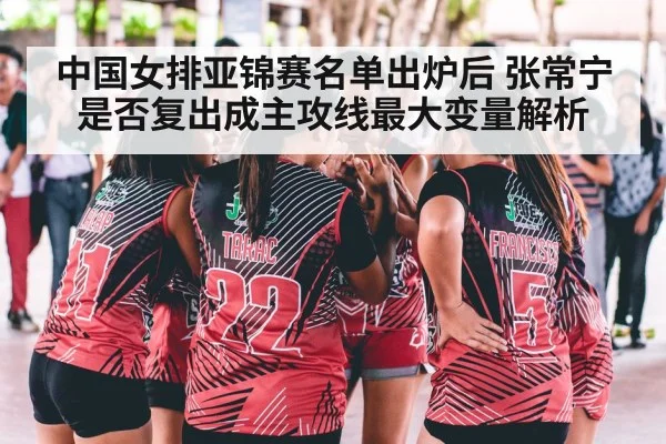 中国女排亚锦赛名单出炉后 张常宁是否复出成主攻线最大变量解析