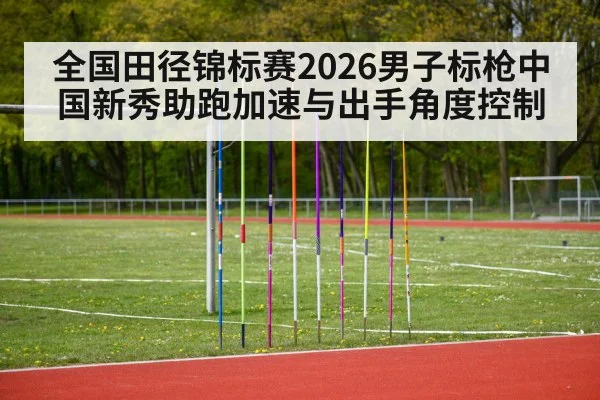全国田径锦标赛2026男子标枪中国新秀助跑加速与出手角度控制