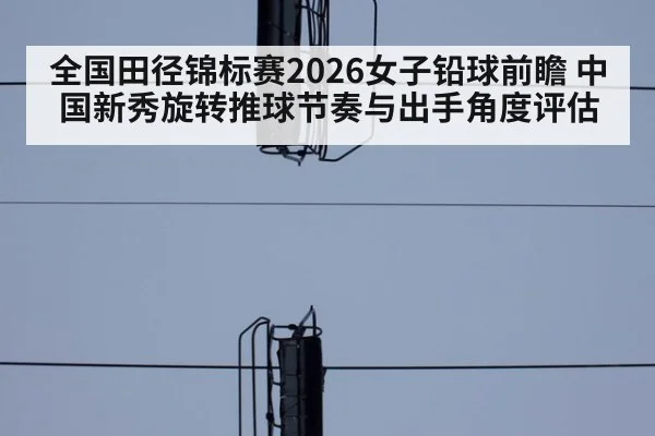 全国田径锦标赛2026女子铅球前瞻 中国新秀旋转推球节奏与出手角度评估